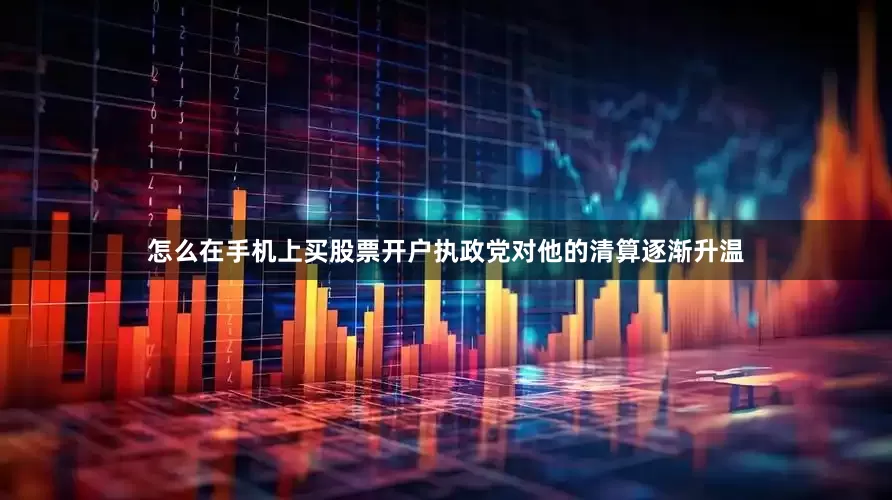 怎么在手机上买股票开户执政党对他的清算逐渐升温