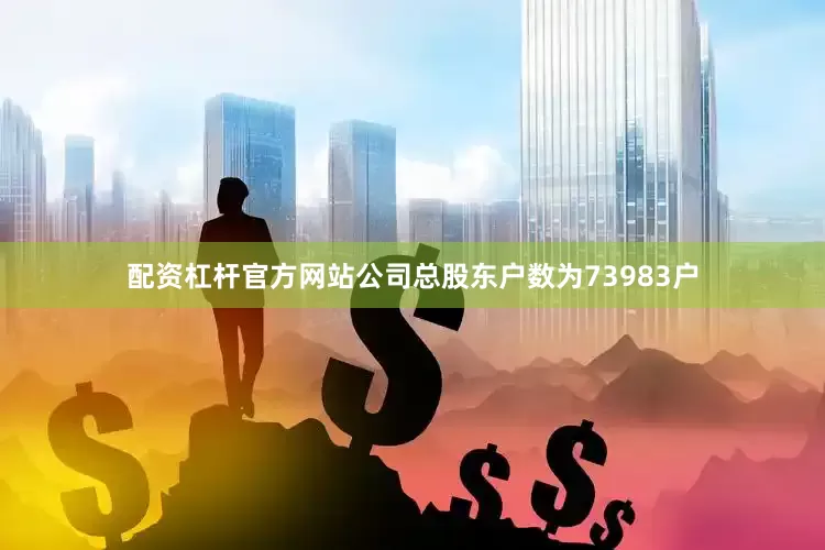 配资杠杆官方网站公司总股东户数为73983户